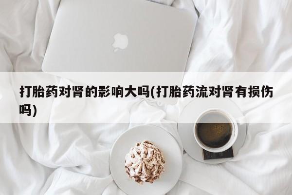 药流药购买方式打胎药对肾的影响大吗(打胎药流对肾有损伤吗)