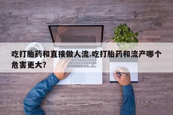 药流药购买方式吃打胎药和直接做人流.吃打胎药和流产哪个危害更大？