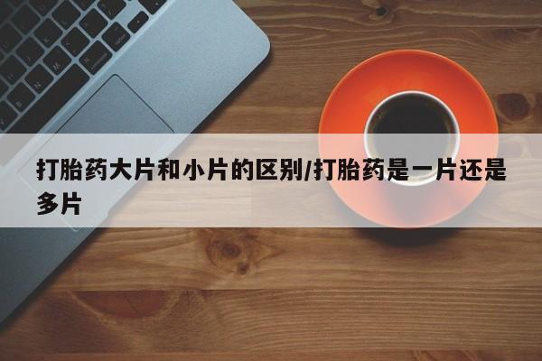 药流药购买方式打胎药大片和小片的区别/打胎药是一片还是多片