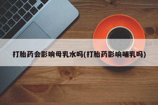 药流药购买方式打胎药会影响母乳水吗(打胎药影响哺乳吗)