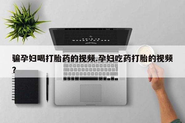 药流药购买方式骗孕妇喝打胎药的视频.孕妇吃药打胎的视频？