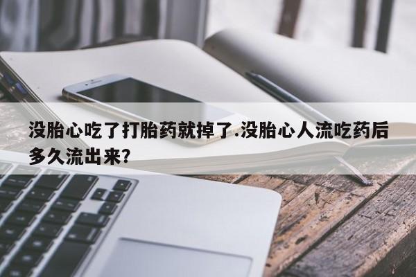 药流药购买方式没胎心吃了打胎药就掉了.没胎心人流吃药后多久流出来？