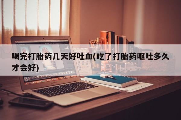 药流药购买方式喝完打胎药几天好吐血(吃了打胎药呕吐多久才会好)