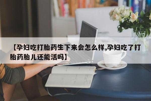 药流药购买方式【孕妇吃打胎药生下来会怎么样,孕妇吃了打胎药胎儿还能活吗】