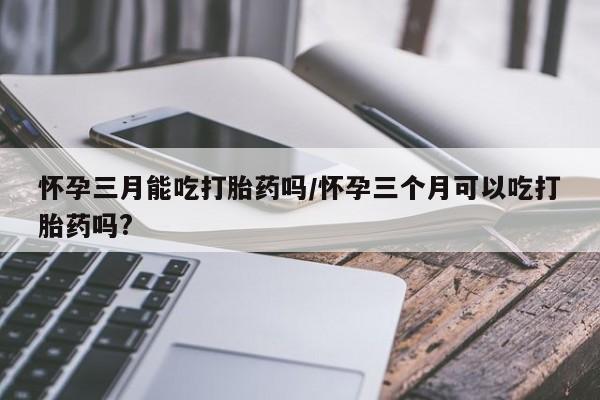 药流药购买方式怀孕三月能吃打胎药吗/怀孕三个月可以吃打胎药吗?