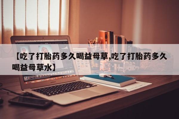 药流药购买方式【吃了打胎药多久喝益母草,吃了打胎药多久喝益母草水】