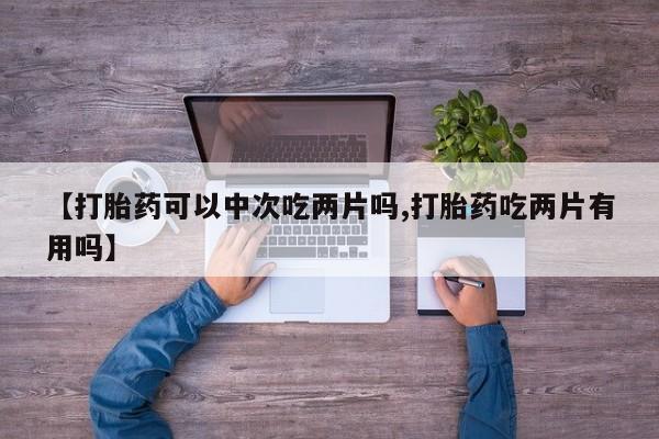 药流药购买方式【打胎药可以中次吃两片吗,打胎药吃两片有用吗】