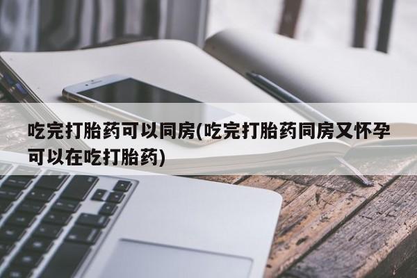 药流药购买方式吃完打胎药可以同房(吃完打胎药同房又怀孕可以在吃打胎药)