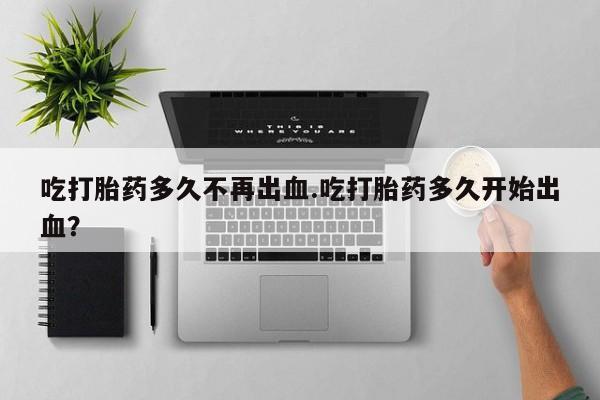 药流药购买方式吃打胎药多久不再出血.吃打胎药多久开始出血？
