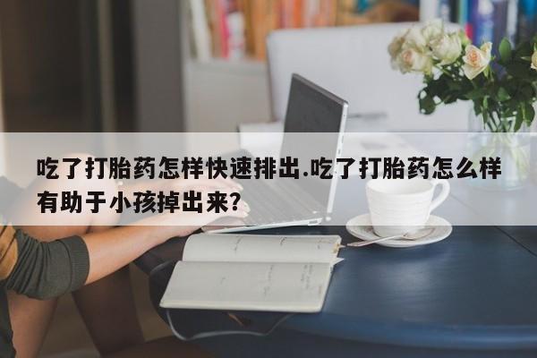 药流药购买方式吃了打胎药怎样快速排出.吃了打胎药怎么样有助于小孩掉出来？