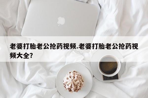 药流药购买方式老婆打胎老公抢药视频.老婆打胎老公抢药视频大全？