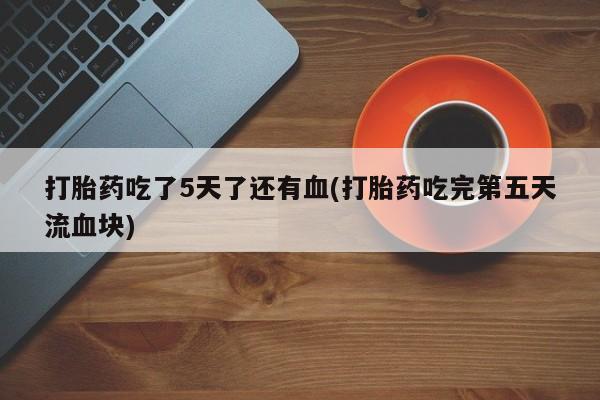 药流药购买方式打胎药吃了5天了还有血(打胎药吃完第五天流血块)