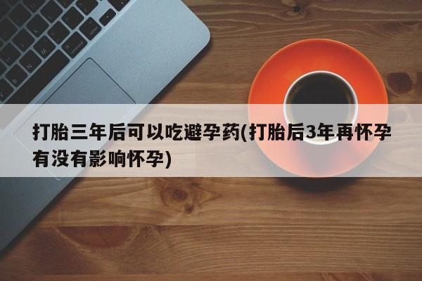 药流药购买方式打胎三年后可以吃避孕药(打胎后3年再怀孕有没有影响怀孕)