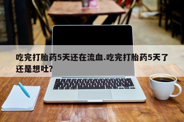 药流药购买方式吃完打胎药5天还在流血.吃完打胎药5天了还是想吐？
