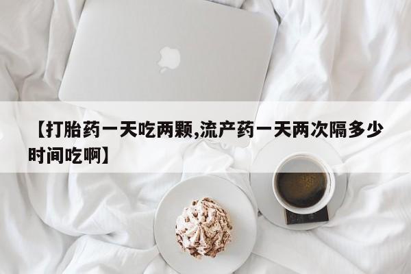 药流药购买方式【打胎药一天吃两颗,流产药一天两次隔多少时间吃啊】