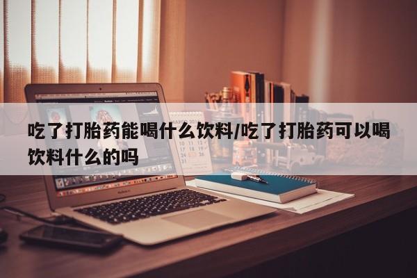 药流药购买方式吃了打胎药能喝什么饮料/吃了打胎药可以喝饮料什么的吗
