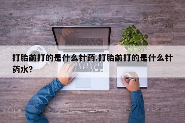 药流药购买方式打胎前打的是什么针药.打胎前打的是什么针药水？