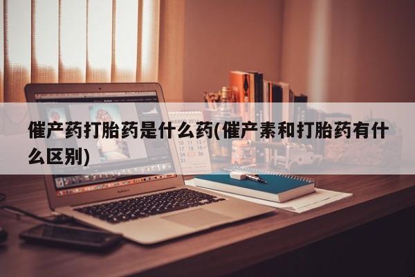 药流药购买方式催产药打胎药是什么药(催产素和打胎药有什么区别)