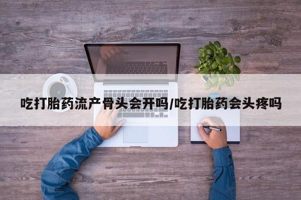 药流药购买方式吃打胎药流产骨头会开吗/吃打胎药会头疼吗