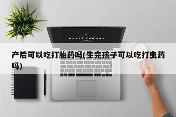 药流药购买方式产后可以吃打胎药吗(生完孩子可以吃打虫药吗)