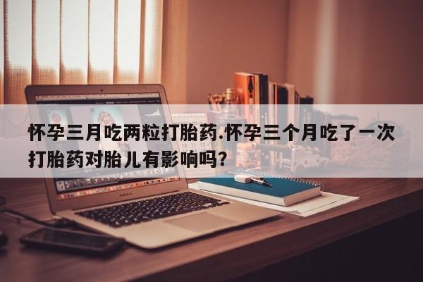 药流药购买方式怀孕三月吃两粒打胎药.怀孕三个月吃了一次打胎药对胎儿有影响吗？