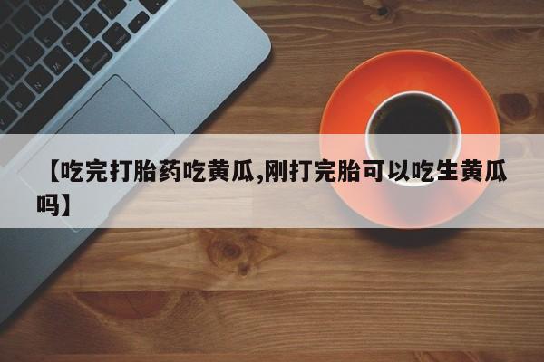 药流药购买方式【吃完打胎药吃黄瓜,刚打完胎可以吃生黄瓜吗】