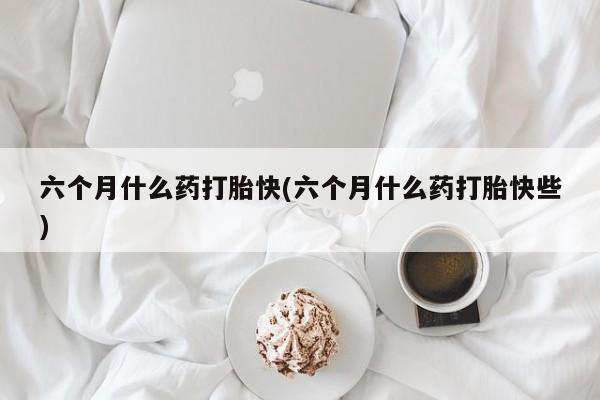 药流药购买方式六个月什么药打胎快(六个月什么药打胎快些)