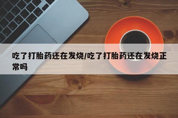 药流药购买方式吃了打胎药还在发烧/吃了打胎药还在发烧正常吗