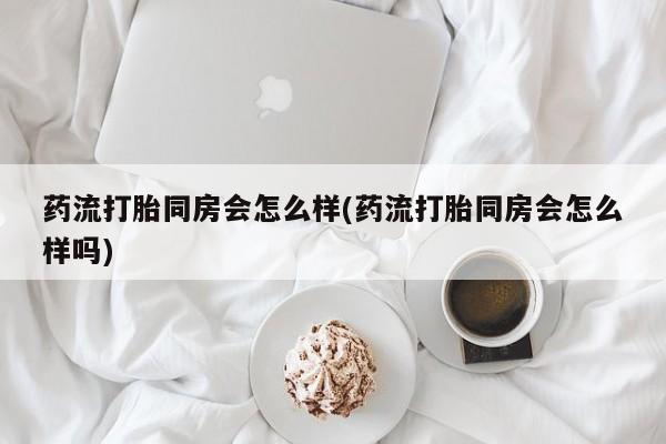 药流药购买方式药流打胎同房会怎么样(药流打胎同房会怎么样吗)