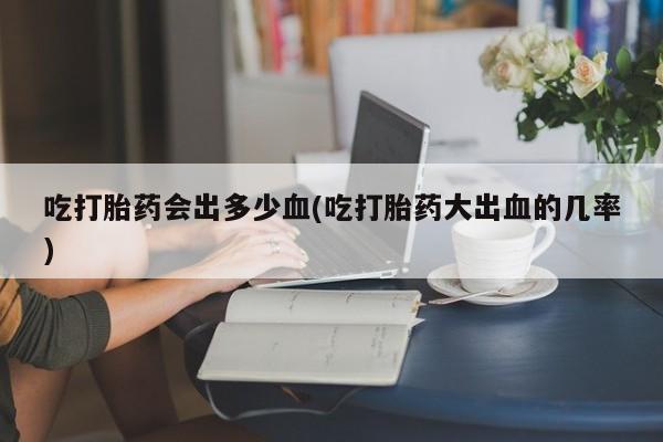 药流药购买方式吃打胎药会出多少血(吃打胎药大出血的几率)