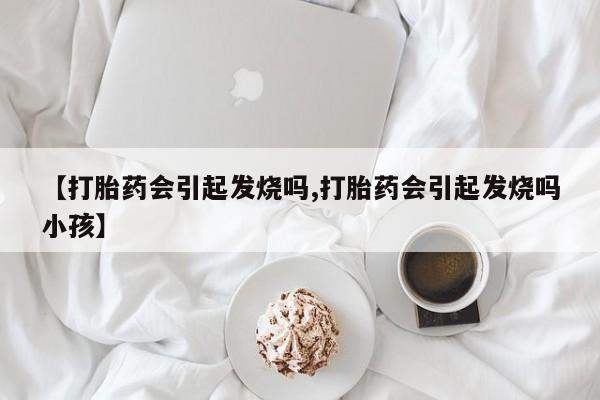 药流药购买方式【打胎药会引起发烧吗,打胎药会引起发烧吗小孩】