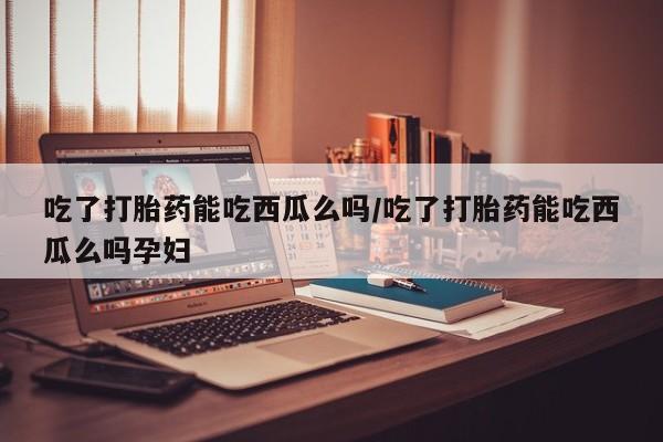 药流药购买方式吃了打胎药能吃西瓜么吗/吃了打胎药能吃西瓜么吗孕妇