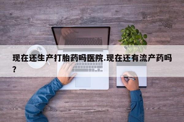 药流药购买方式现在还生产打胎药吗医院.现在还有流产药吗？