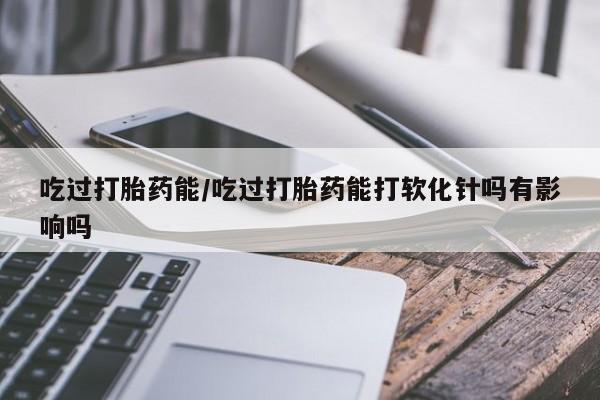 药流药购买方式吃过打胎药能/吃过打胎药能打软化针吗有影响吗