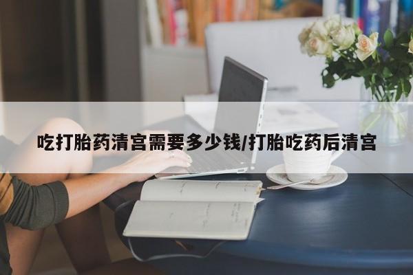 药流药购买方式吃打胎药清宫需要多少钱/打胎吃药后清宫