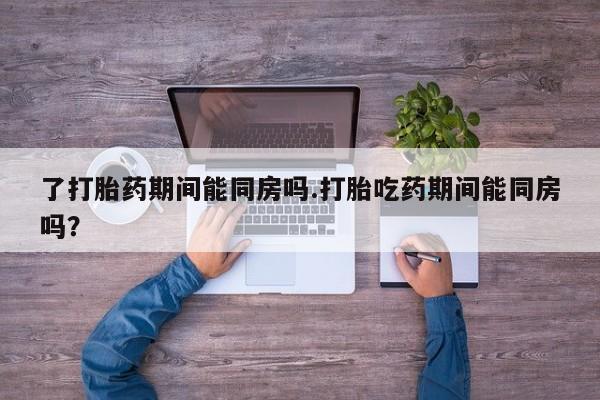 药流药购买方式了打胎药期间能同房吗.打胎吃药期间能同房吗？