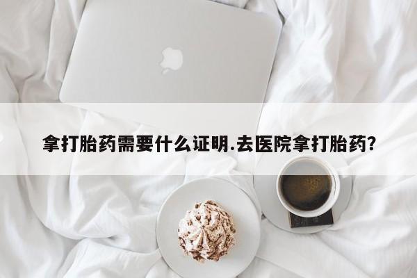 药流药购买方式拿打胎药需要什么证明.去医院拿打胎药？