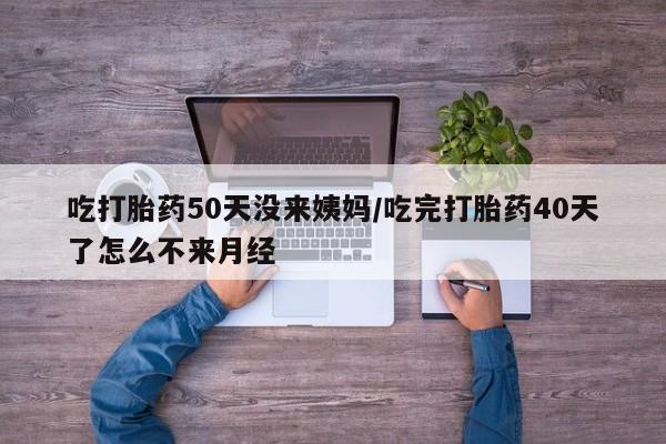 药流药购买方式吃打胎药50天没来姨妈/吃完打胎药40天了怎么不来月经