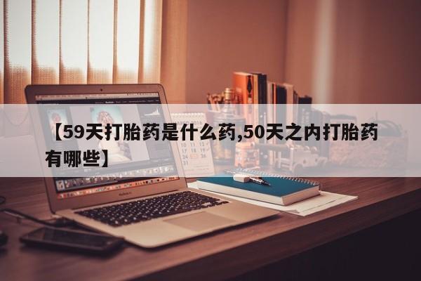 药流药购买方式【59天打胎药是什么药,50天之内打胎药有哪些】