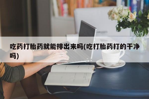 药流药购买方式吃药打胎药就能排出来吗(吃打胎药打的干净吗)