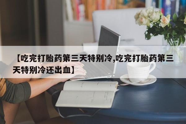 药流药购买方式【吃完打胎药第三天特别冷,吃完打胎药第三天特别冷还出血】