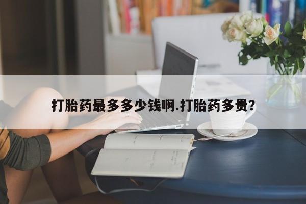 药流药购买方式打胎药最多多少钱啊.打胎药多贵？