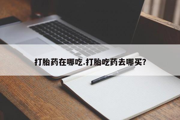 药流药购买方式打胎药在哪吃.打胎吃药去哪买？