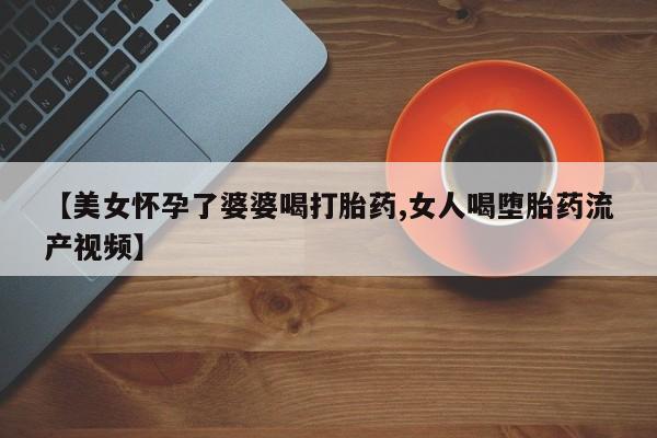 药流药购买方式【美女怀孕了婆婆喝打胎药,女人喝堕胎药流产视频】