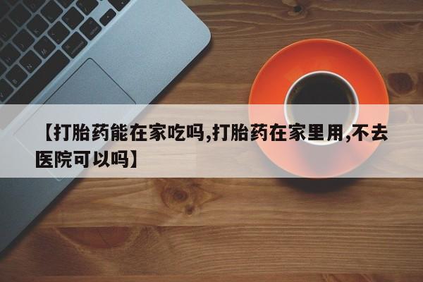 药流药购买方式【打胎药能在家吃吗,打胎药在家里用,不去医院可以吗】