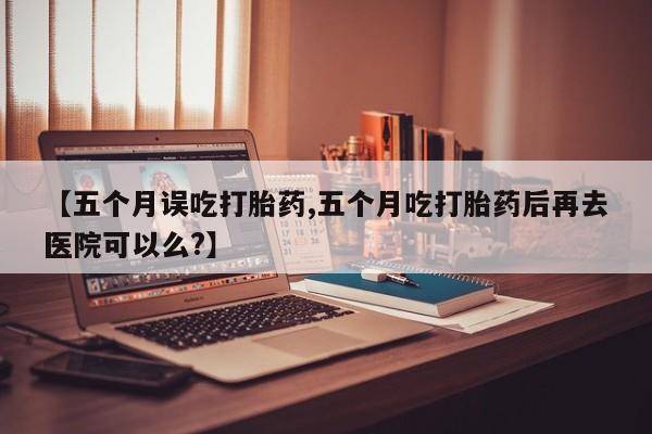 药流药购买方式【五个月误吃打胎药,五个月吃打胎药后再去医院可以么?】