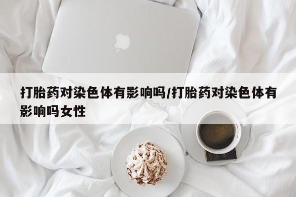 药流药购买方式打胎药对染色体有影响吗/打胎药对染色体有影响吗女性