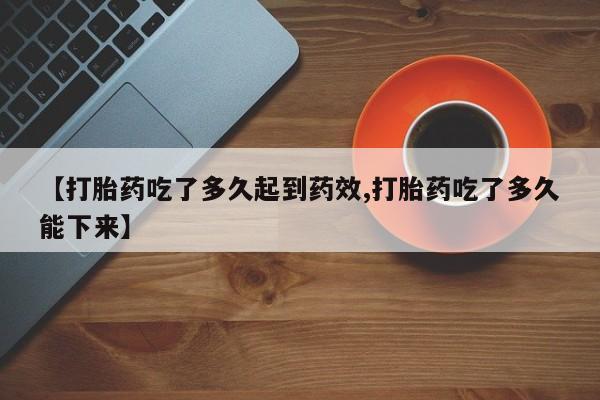 药流药购买方式【打胎药吃了多久起到药效,打胎药吃了多久能下来】