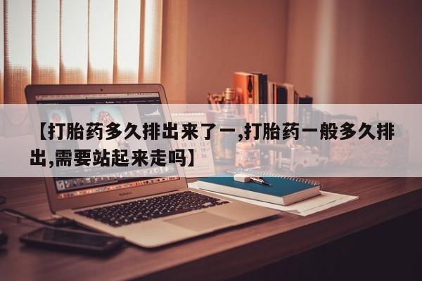 药流药购买方式【打胎药多久排出来了一,打胎药一般多久排出,需要站起来走吗】