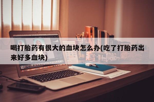 药流药购买方式喝打胎药有很大的血块怎么办(吃了打胎药出来好多血块)